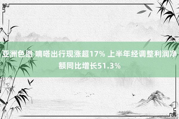 亚洲色图 嘀嗒出行现涨超17% 上半年经调整利润净额同比增长51.3%