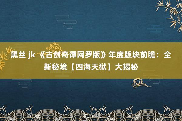 黑丝 jk 《古剑奇谭网罗版》年度版块前瞻：全新秘境【四海天狱】大揭秘
