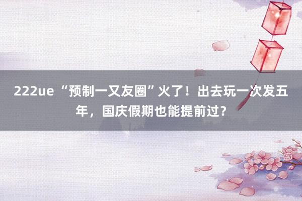 222ue “预制一又友圈”火了！出去玩一次发五年，国庆假期也能提前过？