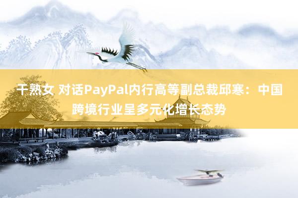 干熟女 对话PayPal内行高等副总裁邱寒：中国跨境行业呈多元化增长态势