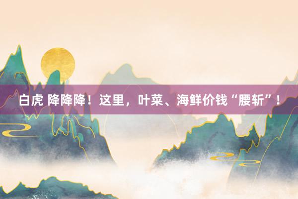 白虎 降降降！这里，叶菜、海鲜价钱“腰斩”！