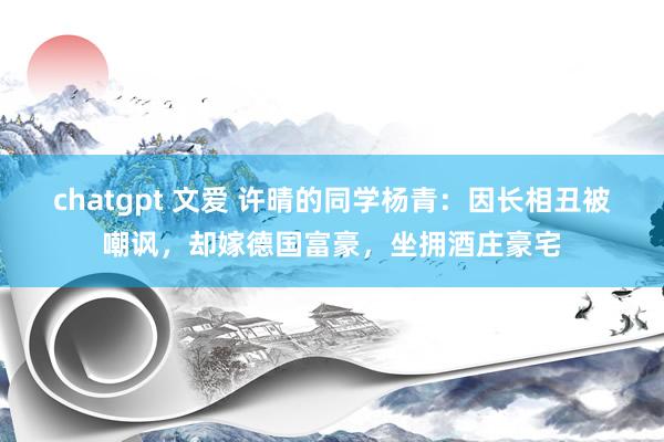 chatgpt 文爱 许晴的同学杨青：因长相丑被嘲讽，却嫁德国富豪，坐拥酒庄豪宅