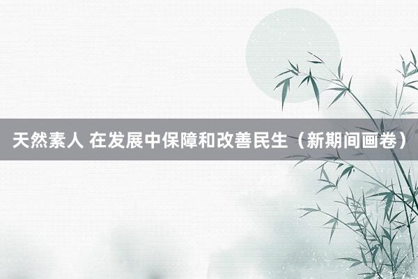 天然素人 在发展中保障和改善民生（新期间画卷）