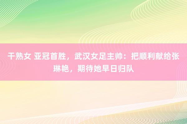 干熟女 亚冠首胜，武汉女足主帅：把顺利献给张琳艳，期待她早日归队
