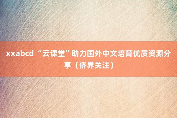 xxabcd “云课堂”助力国外中文培育优质资源分享（侨界关注）