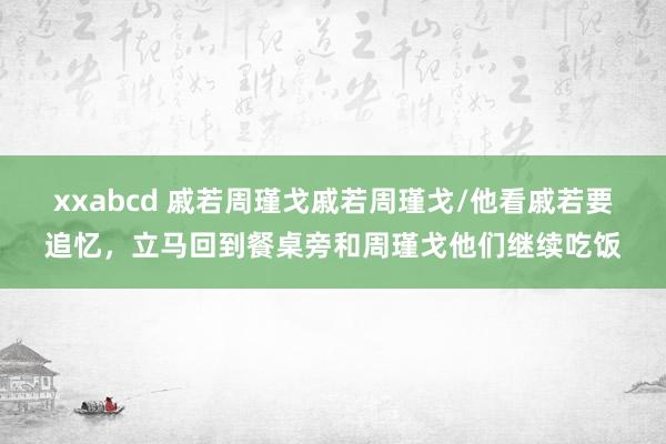 xxabcd 戚若周瑾戈戚若周瑾戈/他看戚若要追忆，立马回到餐桌旁和周瑾戈他们继续吃饭