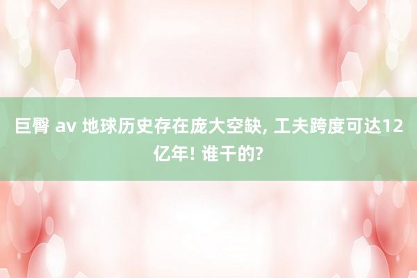 巨臀 av 地球历史存在庞大空缺， 工夫跨度可达12亿年! 谁干的?