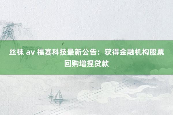 丝袜 av 福赛科技最新公告：获得金融机构股票回购增捏贷款