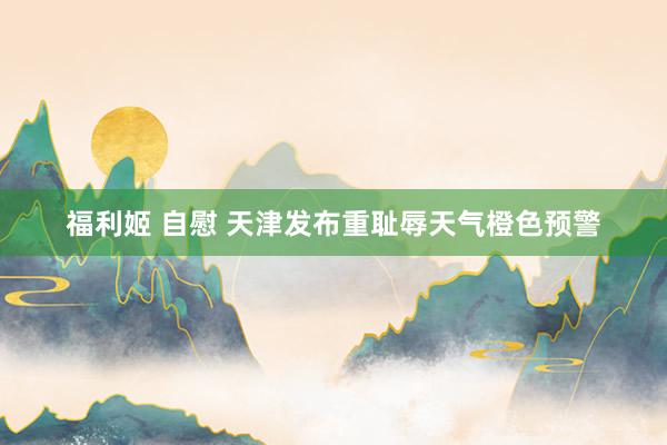 福利姬 自慰 天津发布重耻辱天气橙色预警