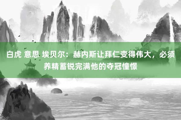 白虎 意思 埃贝尔：赫内斯让拜仁变得伟大，必须养精蓄锐完满他的夺冠憧憬