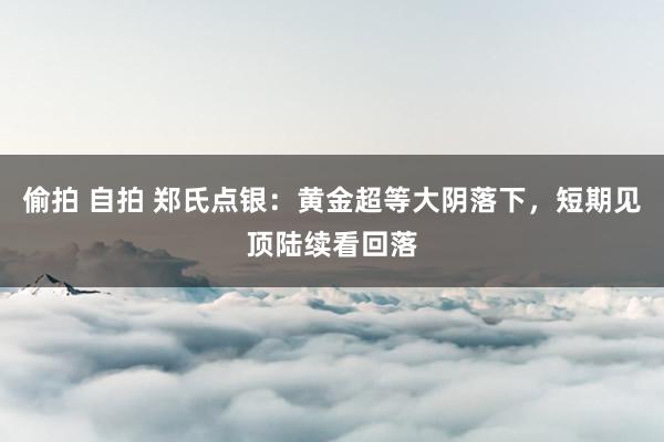 偷拍 自拍 郑氏点银：黄金超等大阴落下，短期见顶陆续看回落