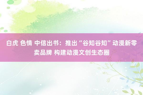白虎 色情 中信出书：推出“谷知谷知”动漫新零卖品牌 构建动漫文创生态圈