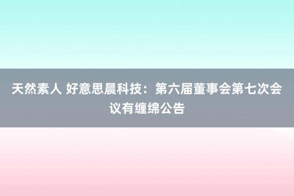 天然素人 好意思晨科技：第六届董事会第七次会议有缠绵公告