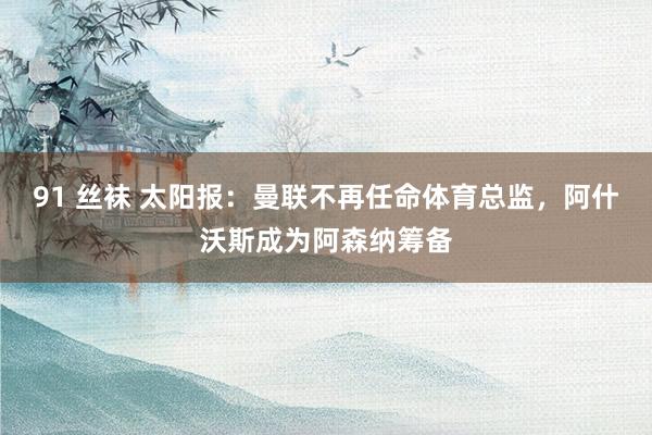 91 丝袜 太阳报：曼联不再任命体育总监，阿什沃斯成为阿森纳筹备