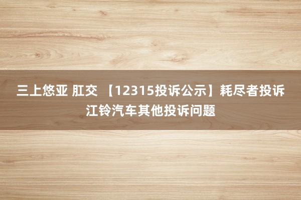 三上悠亚 肛交 【12315投诉公示】耗尽者投诉江铃汽车其他投诉问题
