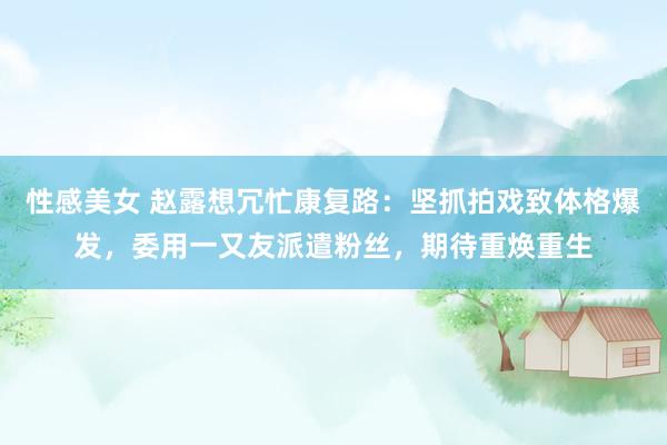 性感美女 赵露想冗忙康复路：坚抓拍戏致体格爆发，委用一又友派遣粉丝，期待重焕重生