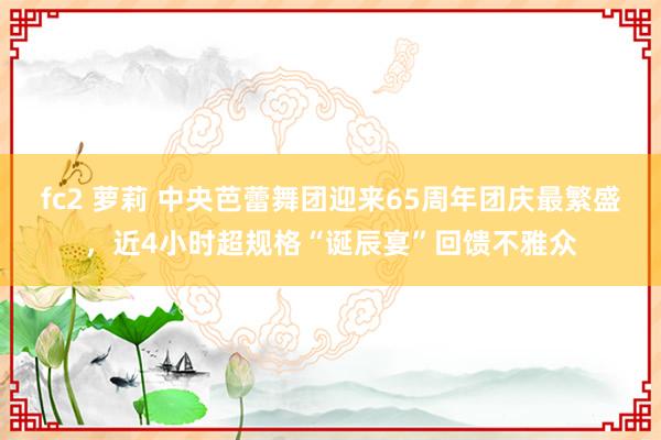 fc2 萝莉 中央芭蕾舞团迎来65周年团庆最繁盛，近4小时超规格“诞辰宴”回馈不雅众