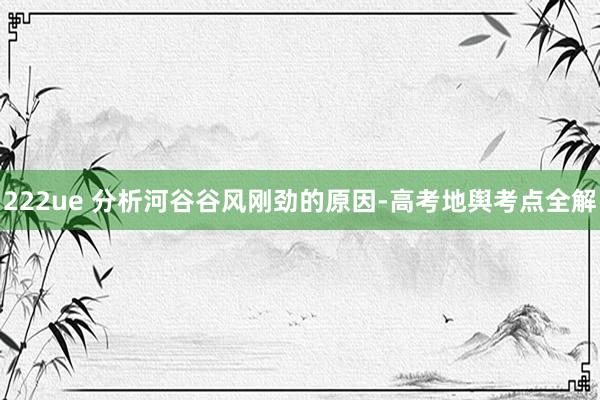 222ue 分析河谷谷风刚劲的原因-高考地舆考点全解