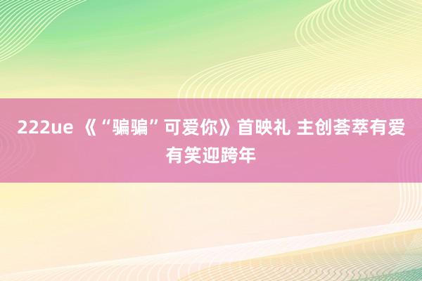 222ue 《“骗骗”可爱你》首映礼 主创荟萃有爱有笑迎跨年
