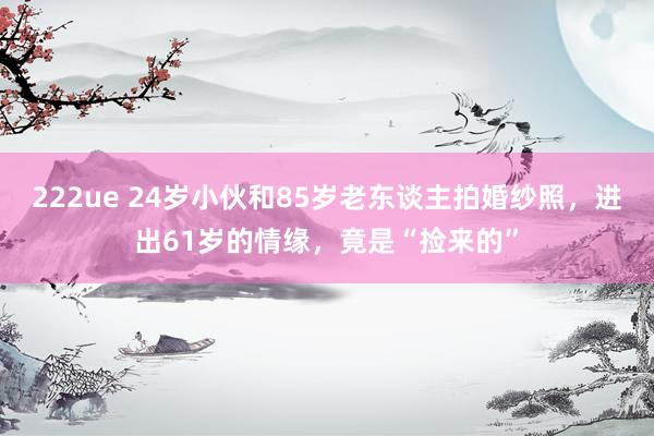 222ue 24岁小伙和85岁老东谈主拍婚纱照，进出61岁的情缘，竟是“捡来的”