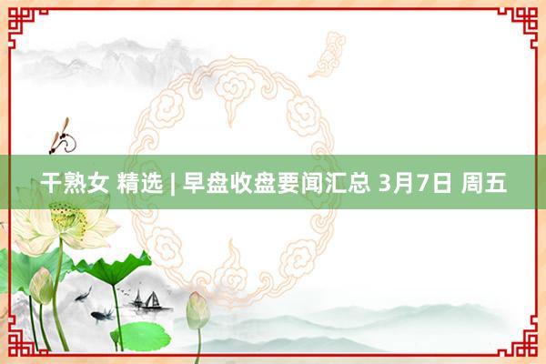 干熟女 精选 | 早盘收盘要闻汇总 3月7日 周五