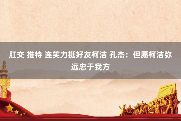 肛交 推特 连笑力挺好友柯洁 孔杰：但愿柯洁弥远忠于我方