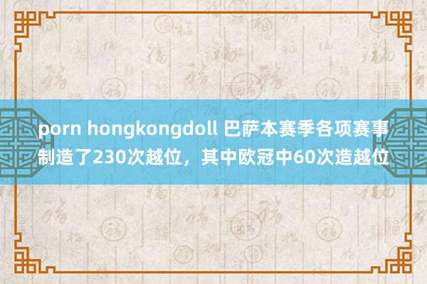 porn hongkongdoll 巴萨本赛季各项赛事制造了230次越位，其中欧冠中60次造越位