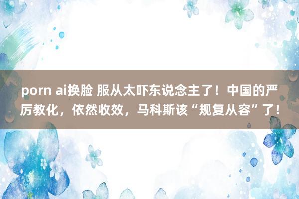 porn ai换脸 服从太吓东说念主了！中国的严厉教化，依然收效，马科斯该“规复从容”了！