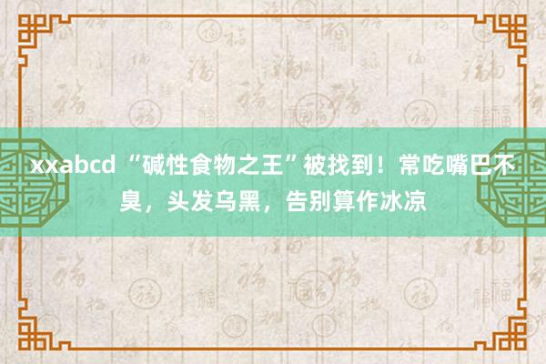 xxabcd “碱性食物之王”被找到！常吃嘴巴不臭，头发乌黑，告别算作冰凉