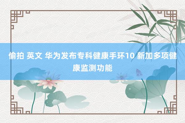 偷拍 英文 华为发布专科健康手环10 新加多项健康监测功能