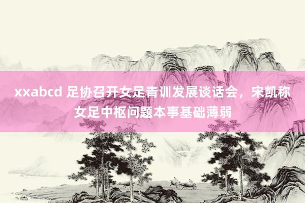 xxabcd 足协召开女足青训发展谈话会，宋凯称女足中枢问题本事基础薄弱