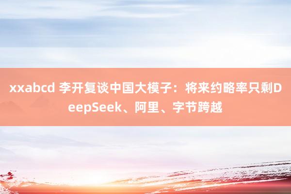 xxabcd 李开复谈中国大模子：将来约略率只剩DeepSeek、阿里、字节跨越