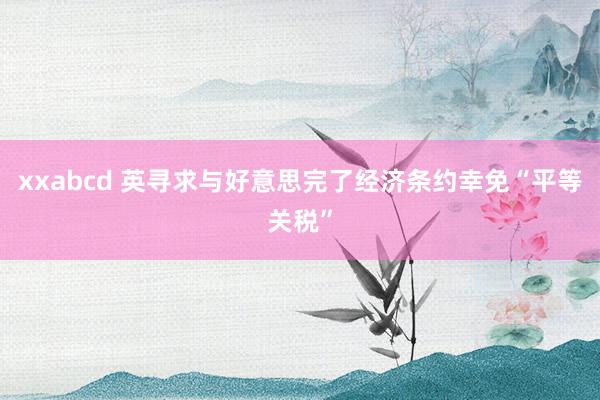 xxabcd 英寻求与好意思完了经济条约幸免“平等关税”