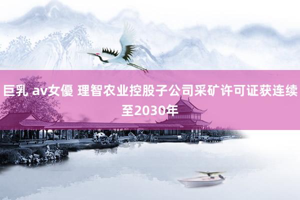 巨乳 av女優 理智农业控股子公司采矿许可证获连续至2030年