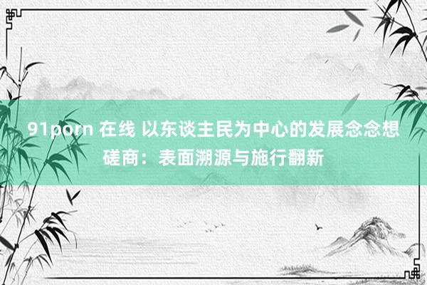 91porn 在线 以东谈主民为中心的发展念念想磋商：表面溯源与施行翻新