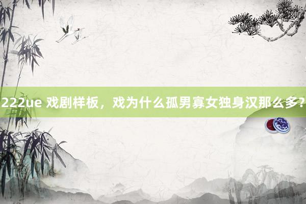 222ue 戏剧样板，戏为什么孤男寡女独身汉那么多？