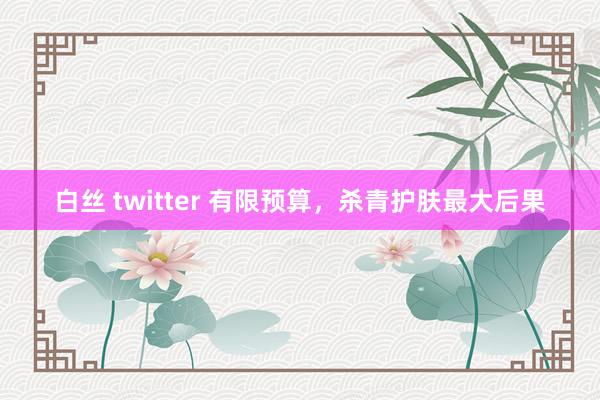 白丝 twitter 有限预算,杀青护肤最大后果