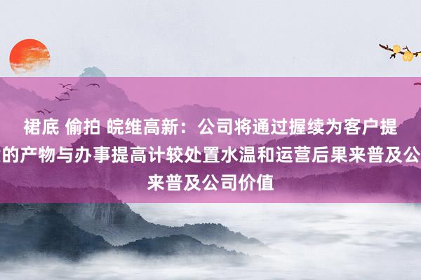 裙底 偷拍 皖维高新：公司将通过握续为客户提供优质的产物与办事提高计较处置水温和运营后果来普及公司价值