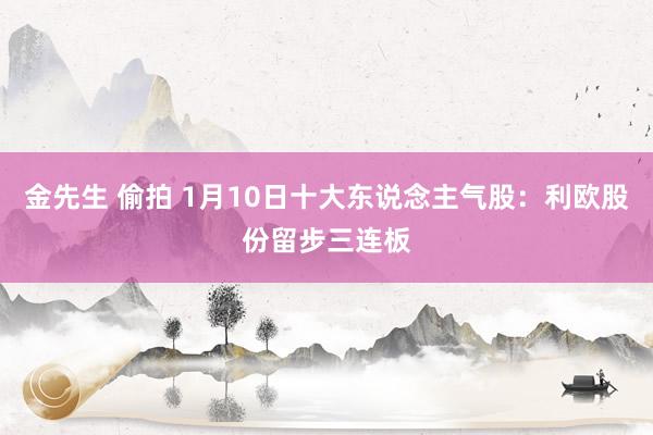 金先生 偷拍 1月10日十大东说念主气股：利欧股份留步三连板