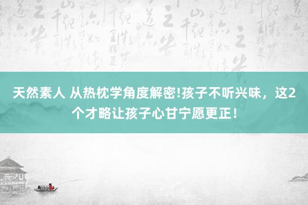 天然素人 从热枕学角度解密!孩子不听兴味，这2个才略让孩子心甘宁愿更正！