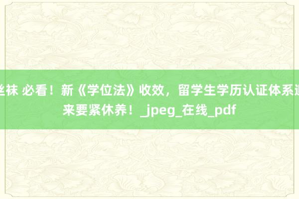 丝袜 必看！新《学位法》收效，留学生学历认证体系迎来要紧休养！_jpeg_在线_pdf