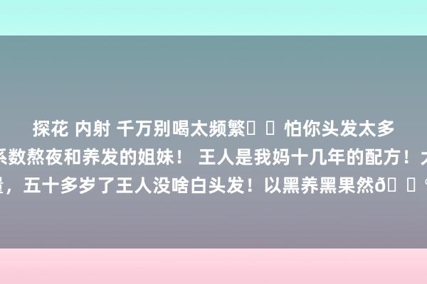 探花 内射 千万别喝太频繁❗️怕你头发太多了‼️ 丹心共享给系数熬夜和养发的姐妹！ 王人是我妈十几年的配方！大姨们王人珍摄她的发量，五十多岁了王人没啥白头发！以黑养黑果然🐮！！ 相等是频繁熬夜、掉💇🏼‍♀️...