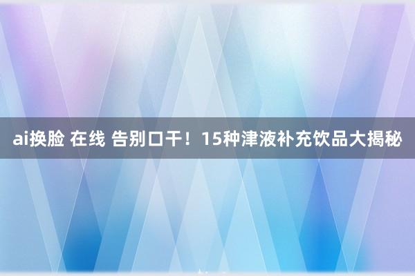 ai换脸 在线 告别口干！15种津液补充饮品大揭秘
