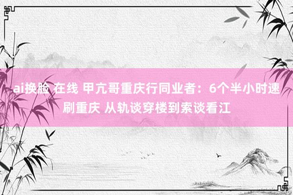 ai换脸 在线 甲亢哥重庆行同业者：6个半小时速刷重庆 从轨谈穿楼到索谈看江