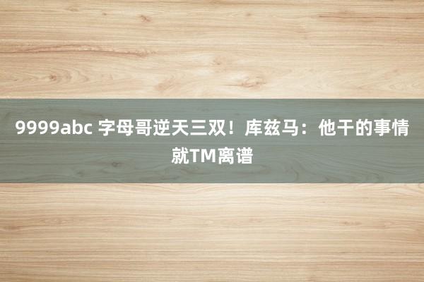9999abc 字母哥逆天三双！库兹马：他干的事情就TM离谱