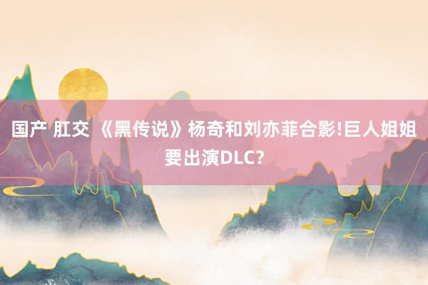 国产 肛交 《黑传说》杨奇和刘亦菲合影!巨人姐姐要出演DLC？
