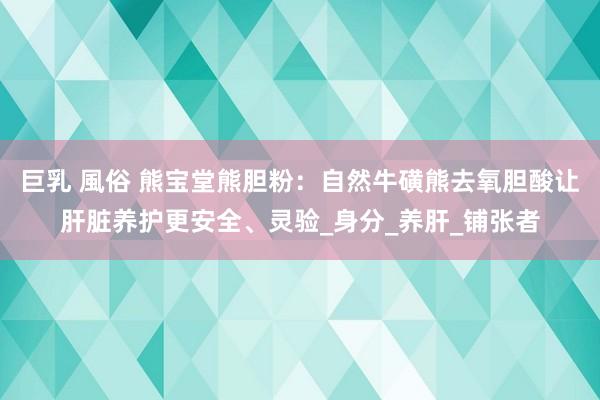 巨乳 風俗 熊宝堂熊胆粉：自然牛磺熊去氧胆酸让肝脏养护更安全、灵验_身分_养肝_铺张者