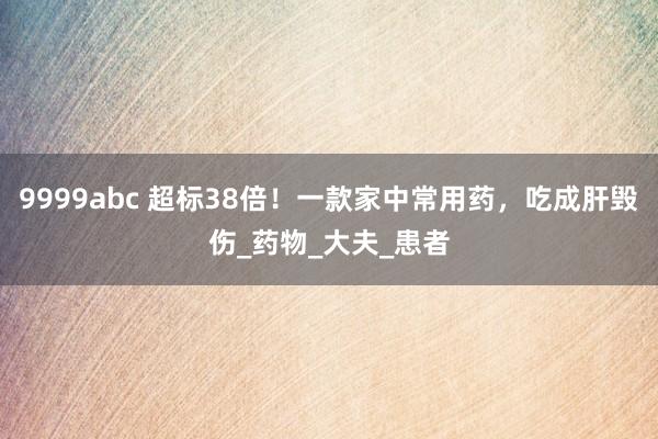9999abc 超标38倍！一款家中常用药，吃成肝毁伤_药物_大夫_患者