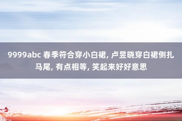 9999abc 春季符合穿小白裙， 卢昱晓穿白裙侧扎马尾， 有点相等， 笑起来好好意思