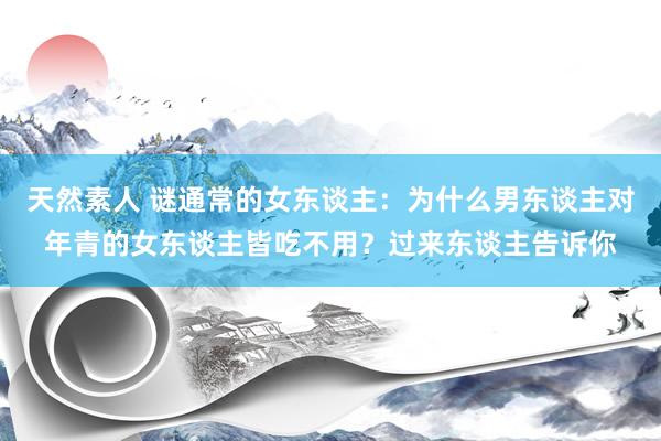 天然素人 谜通常的女东谈主：为什么男东谈主对年青的女东谈主皆吃不用？过来东谈主告诉你